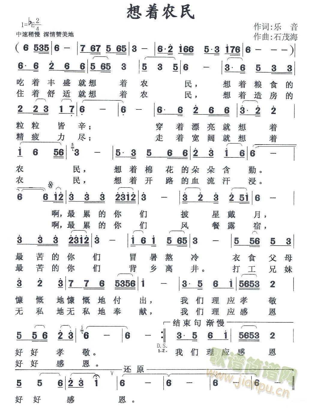 想着农民  作词: 乐  音  作曲：石茂海吃着丰盛就想着农民 ，想着粮食的粒粒皆辛 ；穿着漂亮就想着农民 ，想着棉花的朵朵含勤 。最累的你们披星戴月 ，最苦的你们冒暑熬冷 。衣食父母慷慨地付出 ，我们理应孝敬好好孝敬 。住着舒适就想着农民 ，想着造房的精疲力尽 ；走着宽阔就想着农民 ，想着开路的血流汗浸 。最累的你们风餐露宿 ，最苦的你们背乡离井 。打工兄妹无私地奉献 ，我们理应感恩好好感恩 。 《想着农民》简谱