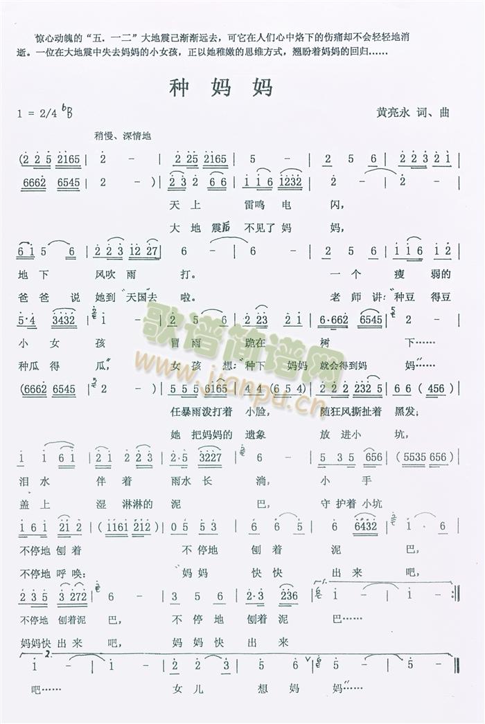 黄亮永词曲   汶川大地震与人们带来的伤痛还未消失,玉树大地震又给人们带来新的创伤.歌曲旨在表现一个在大地震中失去妈妈的小女孩,受“种豆得豆，种瓜得瓜——种妈妈得妈妈”的“启发”以她稚嫩的方式种下“妈妈”...... 《种妈妈》简谱