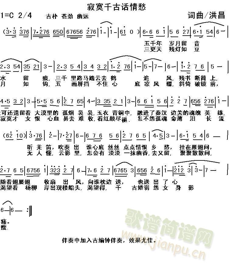 洪昌   寂寞千古话情愁作者/洪昌==五千年岁月留音水留痕,三千里路马踏云去鹤追风,残书断简上,可还遗留着 大漠里的孤烟袅袅,玉衣青铜中,融进了秦汉边关的魂魄英雄,庙堂壁画上,凝固了当年易水别离时 千古动魄容，听羌笛，吹奏出 谁心底丝丝点点情恨 乡愁，挂在雁翅间，随着翅展翅收扇出风，向谁枕边送，也送出了心痛。===三更天残灯如豆月如钩,五画屏挡不住心底凉风骤,斜倚破镜前，寂寞才女 恨心血 易去难收,看红颜尽褪，怎不怨孤魂薄命泪长流，动纤指，暗将烛黄与银月之光轻弹奏,无人懂,云影里,怎会有淡淡一抹幽香,去又留,聚聚散散间,渴望着杨柳岸出现楼船头,渴望得,千古怨女娇弱的身影瘦. 《寂寞千古话情愁》简谱