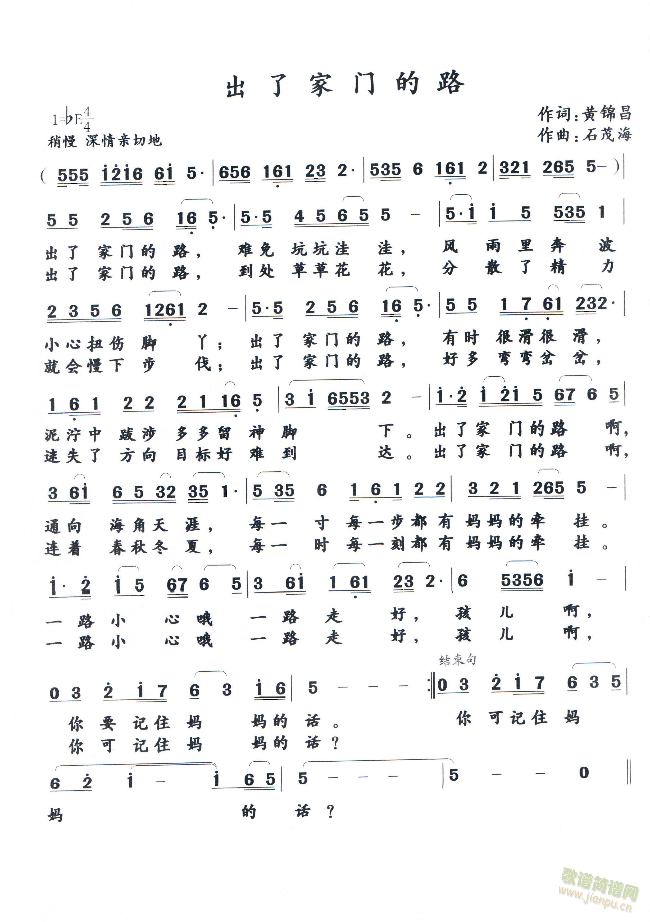 出 了 家 门 的 路      作词：黄锦昌 出了家门的路，难免坑坑洼洼，风雨里奔波小心扭伤脚丫；出了家门的路，有时很滑很滑，泥泞中跋涉多多留神脚下。出了家门的路啊通向海角天涯，每一寸每一步都有妈妈的牵挂。一路小心哦一路走好，孩儿啊，你要记住妈妈的话。 出了家门的路，到处草草花花，分散了精力就会慢下步伐；出了家门的路，好多弯弯岔岔，迷失了方向目标好难到达。出了家门的路啊连着春秋冬夏，每一时每一刻都有妈妈的牵挂。一路小心哦一路走好，孩儿啊，你可记住妈妈的话？ 《出 了 家 门 的 路》简谱