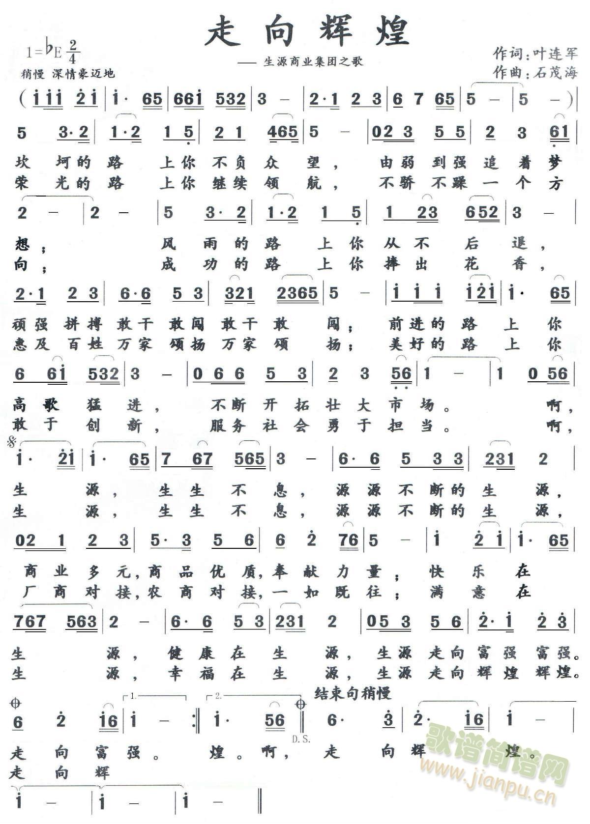 走 向 辉 煌       作词：叶连军坎坷的路上，你不负众望，由弱到强追着梦想。风雨的路上，你从不后退，顽强拼搏敢干敢闯。前进的路上，你高歌猛进，不断开拓壮大市场。啊，生源，生生不息，源源不断的生源，商业多元，商品优质，奉献力量。快乐在生源，健康在生源，生源走向富强。荣光的路上，你继续领航，不骄不躁一个方向。成功的路上，你捧出花香，惠及百姓万家颂扬。美好的路上，你敢于创新，服务社会勇于担当。啊，生源，生生不息，源源不断的生源，厂商对接，农商对接，一如既往。满意在生源，幸福在生源，生源走向辉煌。 《走上辉煌》简谱