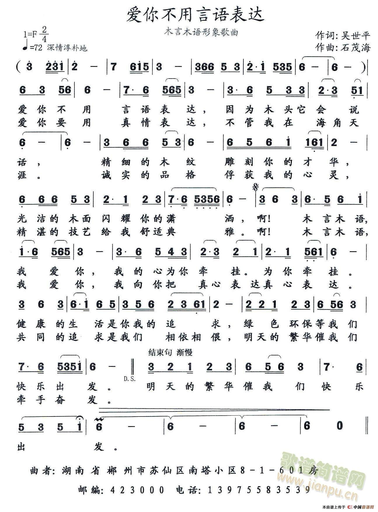 爱你不用言语表达      作词 ：吴世平      作曲 ：石茂海爱你不用言语表达，因为木头它会说话，精细的木纹雕刻你的才华，光洁的木面闪耀你的潇洒，啊！木言木语，我爱你，我的心为你牵挂。健康生活是你我的追求，绿色环保等我们快乐出发。爱你要用真情表达，不管我在海角天涯。诚实的品格俘获我的心灵，精湛的技艺给我舒适典雅。啊！木言木语，我爱你，我向你把真心表达。共同的追求是我们相依相偎，明天的繁华催我们牵手奋发 《爱你不用言语表达》简谱