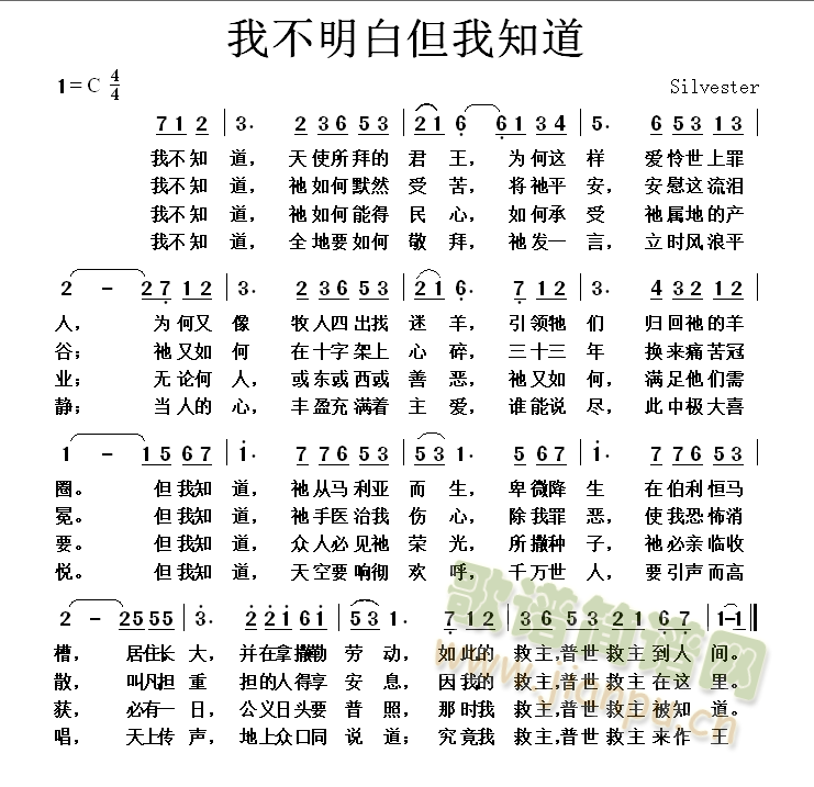 我不知道，天使所拜的君王，为何这样爱怜世上罪人，為何又像牧人四出找迷羊，引领牠们归回祂的羊圈。但我知道，祂从马利亚而生，卑微降生在伯利恒马槽，居住，长大，并在拿撒勒劳动，如此的救主，普世救主到人间。我不知道，祂如何默然受苦，将祂平安，安慰这流泪谷；祂又如何在十字架上心碎，三十三年换来痛苦冠冕。但我知道，祂手医治我伤心，除我罪恶，使我恐怖消散，叫凡担重担的人得享安息，因我的救主，普世救主在这里。我不知道，祂如何能得民心，如何承受祂属地的产业；无论何人，或东，或西，或善恶，祂又如何，满足他们需要。但我知道，众人必见祂荣光，所撒种子，祂必亲临收获，必有一日，公义日头要普照，那时我救主，普世救主被知道。我不知道，全地要如何敬拜，祂发一言，立时风浪平静；当人的心，丰盈充满着主爱，谁能说尽，此中极大喜悦。但我知道，天空要响彻欢呼，千万世人，要引声而高唱，天上传声，地上众口同说道：究竟我救主，普世救主来作王 《我不明白但我知道》简谱